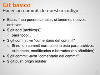 Hacer un commit de nuestro código
● Estas línea puede cambiar, si tenemos nuevos
archivos:
● $ git add [archivo(s)]
○ para todo: .
● $ git commit -m "comentario del commit"
○ Si no, un commit normal seria esto para archivos
existentes, modificados o borrados (no añadidos)
● $ git commit -avm "comentario del commit"
● $ git push origin master
Git básico
12
 
