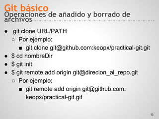 Operaciones de añadido y borrado de
archivos
● git clone URL/PATH
○ Por ejemplo:
■ git clone git@github.com:keopx/practical-git.git
● $ cd nombreDir
● $ git init
● $ git remote add origin git@direcion_al_repo.git
○ Por ejemplo:
■ git remote add origin git@github.com:
keopx/practical-git.git
Git básico
13
 