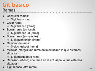 Ramas
● Consultar ramas:
○ $ git branch -s
● Crear rama:
○ $ git branch [rama]
● Borrar rama (en local):
○ $ git branch -D [rama]
● Borrar rama (en remoto):
○ $ git push origin :[rama]
● Cambiar de rama:
○ $ git checkout [rama]
● Mezclar (merge) una rama en la actual(en la que estamos
situados):
○ $ git merge [otra rama]
● Rebasar (rebase) una rama en la actual(en la que estamos
situados):
● $ git rebase [otra rama]
Git básico
15
 