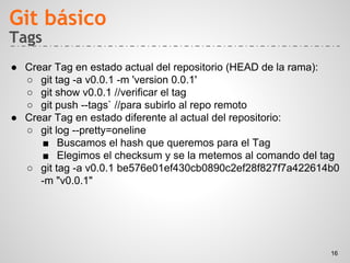 Tags
● Crear Tag en estado actual del repositorio (HEAD de la rama):
○ git tag -a v0.0.1 -m 'version 0.0.1'
○ git show v0.0.1 //verificar el tag
○ git push --tags` //para subirlo al repo remoto
● Crear Tag en estado diferente al actual del repositorio:
○ git log --pretty=oneline
■ Buscamos el hash que queremos para el Tag
■ Elegimos el checksum y se la metemos al comando del tag
○ git tag -a v0.0.1 be576e01ef430cb0890c2ef28f827f7a422614b0
-m "v0.0.1"
Git básico
16
 