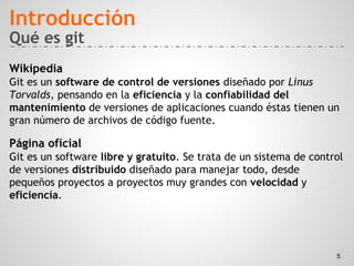 Qué es git
Wikipedia
Git es un software de control de versiones diseñado por Linus
Torvalds, pensando en la eficiencia y la confiabilidad del
mantenimiento de versiones de aplicaciones cuando éstas tienen un
gran número de archivos de código fuente.
Página oficial
Git es un software libre y gratuito. Se trata de un sistema de control
de versiones distribuido diseñado para manejar todo, desde
pequeños proyectos a proyectos muy grandes con velocidad y
eficiencia.
Introducción
5
 