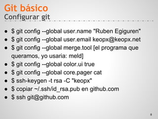 Configurar git
● $ git config --global user.name "Ruben Egiguren"
● $ git config --global user.email keopx@keopx.net
● $ git config --global merge.tool [el programa que
queramos, yo usaria: meld]
● $ git config --global color.ui true
● $ git config --global core.pager cat
● $ ssh-keygen -t rsa -C "keopx"
● $ copiar ~/.ssh/id_rsa.pub en github.com
● $ ssh git@github.com
Git básico
8
 