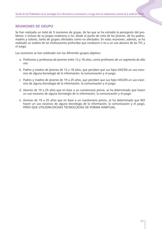 Estudio de Uso Problemático de las tecnologías de la información,la comunicación y el juego entre los adolescentes y jóvenes de la ciudad de Madrid
15
REUNIONES DE GRUPO
Se han realizado un total de 5 reuniones de grupo, de las que se ha extraído la percepción del pro-
blema, e incluso de su propia existencia o no, desde el punto de vista de los jóvenes, de los padres,
madres y tutores, tanto de grupos afectados como no afectados. En estas reuniones, además, se ha
realizado un análisis de las motivaciones profundas que conducen o no a un uso abusivo de las TIC y
el Juego.
Las reuniones se han celebrado con los diferentes grupos objetivo:
a. Profesores y profesoras de jóvenes entre 12 y 18 años, como profesores de un segmento de alto
uso.
b. Padres y madres de jóvenes de 12 a 18 años, que perciben que sus hijos HACEN un uso exce-
sivo de alguna tecnología de la información, la comunicación y el juego.
c. Padres y madres de jóvenes de 19 a 25 años, que perciben que sus hijos HACEN un uso exce-
sivo de alguna tecnología de la información, la comunicación y el juego.
d. Jóvenes de 19 a 25 años que en base a un cuestionario previo, se ha determinado que hacen
un uso excesivo de alguna tecnología de la información, la comunicación y el juego.
e. Jóvenes de 19 a 25 años que en base a un cuestionario previo, se ha determinado que NO
hacen un uso excesivo de alguna tecnología de la información, la comunicación y el juego,
PERO QUE UTILIZAN DICHAS TECNOLOGÍAS DE FORMA HABITUAL.
 