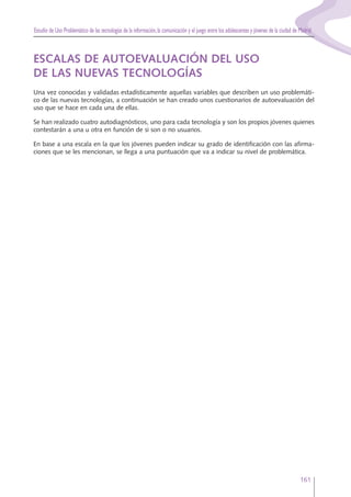 Estudio de Uso Problemático de las tecnologías de la información,la comunicación y el juego entre los adolescentes y jóvenes de la ciudad de Madrid
161
ESCALAS DE AUTOEVALUACIÓN DEL USO
DE LAS NUEVAS TECNOLOGÍAS
Una vez conocidas y validadas estadísticamente aquellas variables que describen un uso problemáti-
co de las nuevas tecnologías, a continuación se han creado unos cuestionarios de autoevaluación del
uso que se hace en cada una de ellas.
Se han realizado cuatro autodiagnósticos, uno para cada tecnología y son los propios jóvenes quienes
contestarán a una u otra en función de si son o no usuarios.
En base a una escala en la que los jóvenes pueden indicar su grado de identificación con las afirma-
ciones que se les mencionan, se llega a una puntuación que va a indicar su nivel de problemática.
 