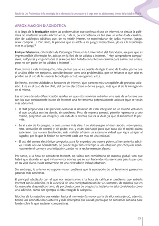 Estudio de Uso Problemático de las tecnologías de la información,la comunicación y el juego entre los adolescentes y jóvenes de la ciudad de Madrid
29
APROXIMACIÓN DIAGNÓSTICA
A lo largo de la teorización sobre las problemáticas que conlleva el uso de Internet, se desata la polé-
mica de si Internet resulta adictivo en sí, o de si, por el contrario, es tan sólo un vehículo de canaliza-
ción de patologías adictivas que, de no existir Internet, se manifestarían de todas maneras (juego,
sexo, compras...). Por tanto, la persona que es adicta a los juegos interactivos, ¿lo es a la tecnología
o lo es al juego?
Enrique Echeburua, catedrático de Psicología Clínica en la Universidad del País Vasco, asegura que es
imprescindible diferenciar los adictos en la Red de los adictos a Internet. "Hay compradores compul-
sivos, ludópatas y enganchados al sexo que han hallado en la Red un camino para calmar sus ansias,
pero no son parte de los adictos a Internet".
Pero, frente a este interrogante, cabe pensar que no es posible desligar lo uno de lo otro, por lo que
el análisis debe ser conjunto, considerándose como una problemática que se refuerza o que solo es
posible en el uso de las nuevas tecnologías (chat, navegación, etc.).
De hecho, existen utilidades o funciones de Internet, que parecen más susceptibles de provocar adic-
ción. Este es el caso de los chat, del correo electrónico o de los juegos, más que el de la navegación
en sí misma.
Las razones de esta diferenciación residen en que estos servicios entrañan una serie de refuerzos que
son los que precisamente hacen de Internet una herramienta potencialmente adictiva (que se verán
más adelante):
• El chat proporciona a las personas solitarias la sensación de estar integrado en un mundo virtual en
el que socializa con los demás, sin problema. Pero, de manera general, permite repensarse a uno
mismo, proyectar una imagen y una vida de sí mismos que es la ideal, ya que el anonimato lo per-
mite.
• En el caso de los juegos, la cosa parece más clara. Los videojuegos ofrecen acción, recompensa,
reto, sensación de control y de poder, etc. y están diseñados para que cada día el sujeto quiera
superarse. Las nuevas tendencias, más realistas ofrecen un escenario virtual que logra atrapar al
jugador, por lo que la ficción se convierte cada vez más en una realidad.
• El uso del correo electrónico comporta, para los expertos una nueva potencial herramienta adicti-
va. Desde un uso normalizado, se puede llegar con el tiempo a una obsesión por chequear conti-
nuamente el correo y una irritación cuando no se recibe mensaje alguno.
Por tanto, a la hora de considerar Internet, no valdrá con considerarlo de manera global, sino que
habrá que ahondar en qué instrumentos son los que se van haciendo más esenciales para la persona
en su vida diaria, hasta convertirse en una necesidad e incluso obsesión.
Sin embargo, lo anterior no supone mayor problema que la concreción de un fenómeno general en
parcelas más concretas.
El principal obstáculo con el que nos encontramos a la hora de calificar el problema que entraña
Internet con la adicción, es la ausencia de una conceptualización de sus síntomas, de manera que en
los manuales diagnósticos tanto de psicología como de psiquiatría, todavía no está considerada como
una adicción, como por ejemplo sí está recogida la ludopatía.
Muchos de los estudios que existen hasta el momento (la mayor parte de ellos extranjeros), además,
tienen una connotación cualitativa y más descriptiva que causal, por lo que no contamos con una base
fuerte sobre la que sostener comparativas.
 