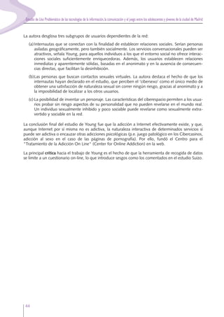 Estudio de Uso Problemático de las tecnologías de la información,la comunicación y el juego entre los adolescentes y jóvenes de la ciudad de Madrid
44
La autora desglosa tres subgrupos de usuarios dependientes de la red:
(a)Internautas que se conectan con la finalidad de establecer relaciones sociales. Serían personas
asiladas geográficamente, pero también socialmente. Los servicios conversacionales pueden ser
atractivos, señala Young, para aquellos individuos a los que el entorno social no ofrece interac-
ciones sociales suficientemente enriquecedoras. Además, los usuarios establecen relaciones
inmediatas y aparentemente sólidas, basadas en el anonimato y en la ausencia de consecuen-
cias directas, que facilitan la desinhibición.
(b)Las personas que buscan contactos sexuales virtuales. La autora destaca el hecho de que los
internautas hayan declarado en el estudio, que perciben el ‘cibersexo’ como el único medio de
obtener una satisfacción de naturaleza sexual sin correr ningún riesgo, gracias al anonimato y a
la imposibilidad de localizar a los otros usuarios.
(c) La posibilidad de inventar un personaje. Las características del ciberespacio permiten a los usua-
rios probar sin riesgo aspectos de su personalidad que no pueden revelarse en el mundo real.
Un individuo sexualmente inhibido y poco sociable puede revelarse como sexualmente extra-
vertido y sociable en la red.
La conclusión final del estudio de Young fue que la adicción a Internet efectivamente existe, y que,
aunque Internet por sí misma no es adictiva, la naturaleza interactiva de determinados servicios sí
puede ser adictiva o encauzar otras adicciones psicológicas (p.e. juego patológico en los Cibercasinos,
adicción al sexo en el caso de las páginas de pornografía). Por ello, fundó el Centro para el
"Tratamiento de la Adicción On Line" (Center for Online Addiction) en la web.
La principal crítica hacia el trabajo de Young es el hecho de que la herramienta de recogida de datos
se limite a un cuestionario on-line, lo que introduce sesgos como los comentados en el estudio Suizo.
 