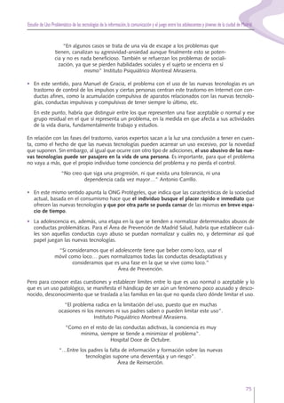Estudio de Uso Problemático de las tecnologías de la información,la comunicación y el juego entre los adolescentes y jóvenes de la ciudad de Madrid
75
“En algunos casos se trata de una vía de escape a los problemas que
tienen, canalizan su agresividad-ansiedad aunque finalmente esto se poten-
cia y no es nada beneficioso. También se refuerzan los problemas de sociali-
zación, ya que se pierden habilidades sociales y el sujeto se encierra en sí
mismo” Instituto Psiquiátrico Montreal Mirasierra.
• En este sentido, para Manuel de Gracia, el problema con el uso de las nuevas tecnologías es un
trastorno de control de los impulsos y ciertas personas centran este trastorno en Internet con con-
ductas afines, como la acumulación compulsiva de aparatos relacionados con las nuevas tecnolo-
gías, conductas impulsivas y compulsivas de tener siempre lo último, etc.
En este punto, habría que distinguir entre los que representen una fase aceptable o normal y ese
grupo residual en el que sí representa un problema, en la medida en que afecta a sus actividades
de la vida diaria, fundamentalmente trabajo y estudios.
En relación con las fases del trastorno, varios expertos sacan a la luz una conclusión a tener en cuen-
ta, como el hecho de que las nuevas tecnologías pueden acarrear un uso excesivo, por la novedad
que suponen. Sin embargo, al igual que ocurre con otro tipo de adicciones, el uso abusivo de las nue-
vas tecnologías puede ser pasajero en la vida de una persona. Es importante, para que el problema
no vaya a más, que el propio individuo tome conciencia del problema y no pierda el control.
“No creo que siga una progresión, ni que exista una tolerancia, ni una
dependencia cada vez mayor…” Antonio Carrillo.
• En este mismo sentido apunta la ONG Protégeles, que indica que las características de la sociedad
actual, basada en el consumismo hace que el individuo busque el placer rápido e inmediato que
ofrecen las nuevas tecnologías y que por otra parte se pueda cansar de las mismas en breve espa-
cio de tiempo.
• La adolescencia es, además, una etapa en la que se tienden a normalizar determinados abusos de
conductas problemáticas. Para el Área de Prevención de Madrid Salud, habría que establecer cuá-
les son aquellas conductas cuyo abuso se puedan normalizar y cuáles no, y determinar así qué
papel juegan las nuevas tecnologías.
“Si consideramos que el adolescente tiene que beber como loco, usar el
móvil como loco… pues normalizamos todas las conductas desadaptativas y
consideramos que es una fase en la que se vive como loco.”
Área de Prevención.
Pero para conocer estas cuestiones y establecer límites entre lo que es uso normal o aceptable y lo
que es un uso patológico, se manifiesta el hándicap de ser aún un fenómeno poco acusado y desco-
nocido, desconocimiento que se traslada a las familias en las que no queda claro dónde limitar el uso.
“El problema radica en la limitación del uso, puesto que en muchas
ocasiones ni los menores ni sus padres saben o pueden limitar este uso”.
Instituto Psiquiátrico Montreal Mirasierra.
“Como en el resto de las conductas adictivas, la conciencia es muy
mínima, siempre se tiende a minimizar el problema”.
Hospital Doce de Octubre.
“…Entre los padres la falta de información y formación sobre las nuevas
tecnologías supone una desventaja y un riesgo”.
Área de Reinserción.
 