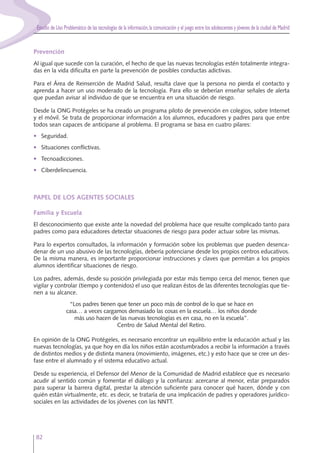 Estudio de Uso Problemático de las tecnologías de la información,la comunicación y el juego entre los adolescentes y jóvenes de la ciudad de Madrid
82
Prevención
Al igual que sucede con la curación, el hecho de que las nuevas tecnologías estén totalmente integra-
das en la vida dificulta en parte la prevención de posibles conductas adictivas.
Para el Área de Reinserción de Madrid Salud, resulta clave que la persona no pierda el contacto y
aprenda a hacer un uso moderado de la tecnología. Para ello se deberían enseñar señales de alerta
que puedan avisar al individuo de que se encuentra en una situación de riesgo.
Desde la ONG Protégeles se ha creado un programa piloto de prevención en colegios, sobre Internet
y el móvil. Se trata de proporcionar información a los alumnos, educadores y padres para que entre
todos sean capaces de anticiparse al problema. El programa se basa en cuatro pilares:
• Seguridad.
• Situaciones conflictivas.
• Tecnoadicciones.
• Ciberdelincuencia.
PAPEL DE LOS AGENTES SOCIALES
Familia y Escuela
El desconocimiento que existe ante la novedad del problema hace que resulte complicado tanto para
padres como para educadores detectar situaciones de riesgo para poder actuar sobre las mismas.
Para lo expertos consultados, la información y formación sobre los problemas que pueden desenca-
denar de un uso abusivo de las tecnologías, debería potenciarse desde los propios centros educativos.
De la misma manera, es importante proporcionar instrucciones y claves que permitan a los propios
alumnos identificar situaciones de riesgo.
Los padres, además, desde su posición privilegiada por estar más tiempo cerca del menor, tienen que
vigilar y controlar (tiempo y contenidos) el uso que realizan éstos de las diferentes tecnologías que tie-
nen a su alcance.
“Los padres tienen que tener un poco más de control de lo que se hace en
casa… a veces cargamos demasiado las cosas en la escuela… los niños donde
más uso hacen de las nuevas tecnologías es en casa, no en la escuela”.
Centro de Salud Mental del Retiro.
En opinión de la ONG Protégeles, es necesario encontrar un equilibrio entre la educación actual y las
nuevas tecnologías, ya que hoy en día los niños están acostumbrados a recibir la información a través
de distintos medios y de distinta manera (movimiento, imágenes, etc.) y esto hace que se cree un des-
fase entre el alumnado y el sistema educativo actual.
Desde su experiencia, el Defensor del Menor de la Comunidad de Madrid establece que es necesario
acudir al sentido común y fomentar el diálogo y la confianza: acercarse al menor, estar preparados
para superar la barrera digital, prestar la atención suficiente para conocer qué hacen, dónde y con
quién están virtualmente, etc. es decir, se trataría de una implicación de padres y operadores jurídico-
sociales en las actividades de los jóvenes con las NNTT.
 