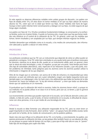 Estudio de Uso Problemático de las tecnologías de la información,la comunicación y el juego entre los adolescentes y jóvenes de la ciudad de Madrid
89
Soluciones
En este aspecto se observan diferencias notables entre ambos grupos de discusión. Los padres con
hijos de edades entre 19 y 25 años dicen no tomar medidas al ver que sus hijos utilizan de manera
abusiva las TIC, creen que con la edad que tienen sus hijos, tomar medidas está fuera de lugar.
Aunque si bien suelen intentar tener conversaciones y dialogar con sus hijos, no están seguros de que
tenga algún resultado.
Los padres con hijos de 12 a 18 años consideran fundamental el diálogo, la conversación y la confian-
za familiar, junto con el poner límites. Cuando no funciona esto, sí que creen que hay que tomar medi-
das más drásticas en el control de la utilización de las TIC. En general, creen que las medidas que
toman, tienen resultados y son aceptadas por sus hijos, que siempre intentan negociar los límites.
También demandan que entidades como es la escuela, o los medios de comunicación, den informa-
ción adecuada y ayuden a educar en estos temas.
PROFESORES
Introducción al tema
Los profesores consideran que las TIC son un instrumento que depende de cómo se utilice puede ser
perjudicial o ventajoso. Si las TIC están bien orientadas es una ayuda tanto para el profesor como para
los alumnos, mientras no se abuse de ello, puede ser un instrumento válido, pero, en general, creen
que se abusa de estas tecnologías, y esto, es negativo, ya que por una parte, resta tiempo para hacer
otro tipo de actividades alternativas, aísla, repercute en las relaciones sociales, y por otra parte, exis-
ten problemas de intimidad, tanto peligroso para los alumnos como los alumnos puedan utilizar la
información e imágenes de las que disponen.
Otro de los riesgos que se comentan, son acerca de la falta de esfuerzo y la impulsividad que estos
provocan, ya que son estímulos que van a gran velocidad y exigen una rápida respuesta (como por
ejemplo jugar a un videojuego), esto, les hace creer a los adolescentes que todas las facetas de la vida
funcionan así, hacen los trabajos con “la ley del mínimo esfuerzo” y creen que todas sus demandas
tienen que ser satisfechas en un momento.
Sí puntualizan que la utilización del móvil es excesiva, todos los alumnos tienen móvil, y aunque en
sus institutos no se pueda utilizar ni en clase ni en el recreo, pero aún así, se tienen, y por lo general
se suelen retener.
Los inconvenientes concretos que pueden repercutir en la escuela, son la falta de atención a otras acti-
vidades, la falta de sueño, y por lo tanto, el menor rendimiento en la escuela, la dificultad de relacio-
narse con otras personas, si no es por medio de una tecnología de estas.
Influencias
Desde la escuela se debe fomentar una utilización responsable de las TIC, pero no creen tener un
papel importante en esta formación, dicen sentirse “solos”, sin apoyos fuera del ámbito escolar, tanto
por parte de la familia, de los medios de comunicación y de los poderes públicos.
Quien más cree que influye en la utilización de las TIC, es la familia, y concretamente, los padres, son
quienes promueven la utilización de éstas, ya sea porque ellos también hacen un uso abusivo de ellas,
ya sea porque no pasan nada de tiempo con sus hijos, y para que el hijo esté sólo en casa, le “ponen”
todo tipo de tecnologías para suplir esta falta.
 