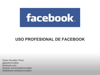 USO PROFESIONAL DE FACEBOOK




Pedro Novellón Peiró
@pedronovellon
facebook.com
linkedin.com/in/pedronovellon
Slideshare.net/pedronovellon
 
