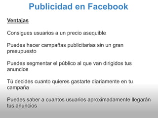 Publicidad en Facebook
Ventajas

Consigues usuarios a un precio asequible

Puedes hacer campañas publicitarias sin un gran
presupuesto

Puedes segmentar el público al que van dirigidos tus
anuncios

Tú decides cuanto quieres gastarte diariamente en tu
campaña

Puedes saber a cuantos usuarios aproximadamente llegarán
tus anuncios
 