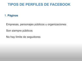 TIPOS DE PERFILES DE FACEBOOK


1. Páginas


 Empresas, personajes públicos u organizaciones

 Son siempre públicos

 No hay límite de seguidores
 