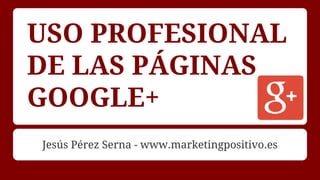 USO PROFESIONAL
DE LAS PÁGINAS
GOOGLE+
Jesús Pérez Serna - www.marketingpositivo.es
 