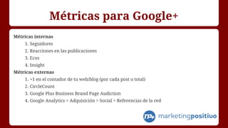 Métricas para Google+
Métricas internas
1. Seguidores
2. Reacciones en las publicaciones
3. Ecos
4. Insight
Métricas externas
1. +1 en el contador de tu web/blog (por cada post o total)
2. CircleCount
3. Google Plus Business Brand Page Audiction
4. Google Analytics > Adquisición > Social > Referencias de la red
 