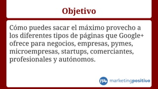 Objetivo
Cómo puedes sacar el máximo provecho a
los diferentes tipos de páginas que Google+
ofrece para negocios, empresas...