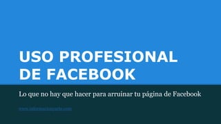 USO PROFESIONAL
DE FACEBOOK
Lo que no hay que hacer para arruinar tu página de Facebook
www.informacionyarte.com
 