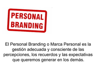 El Personal Branding o Marca Personal es la
gestión adecuada y consciente de las
percepciones, los recuerdos y las expectativas
que queremos generar en los demás.
 