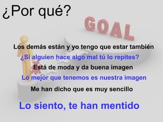 ¿Por qué?
Los demás están y yo tengo que estar también
¿Si alguien hace algo mal tú lo repites?
Está de moda y da buena imagen
Lo mejor que tenemos es nuestra imagen
Me han dicho que es muy sencillo
Lo siento, te han mentido
 