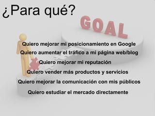 ¿Para qué?
Quiero mejorar mi posicionamiento en Google
Quiero aumentar el tráfico a mi página web/blog
Quiero mejorar mi reputación
Quiero vender más productos y servicios
Quiero mejorar la comunicación con mis públicos
Quiero estudiar el mercado directamente
 