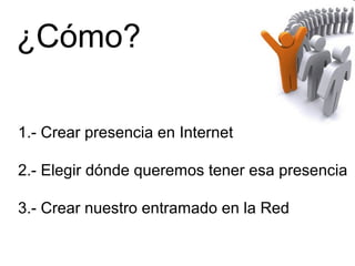 ¿Cómo?
1.- Crear presencia en Internet
2.- Elegir dónde queremos tener esa presencia
3.- Crear nuestro entramado en la Red
 