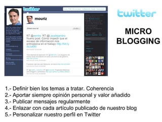 1.- Definir bien los temas a tratar. Coherencia
2.- Aportar siempre opinión personal y valor añadido
3.- Publicar mensajes regularmente
4.- Enlazar con cada artículo publicado de nuestro blog
5.- Personalizar nuestro perfil en Twitter
MICRO
BLOGGING
 