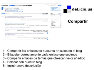 1.- Compartir los enlaces de nuestros artículos en el blog
2.- Etiquetar correctamente cada enlace que subimos
3.- Compartir enlaces de temas que ofrezcan valor añadido
4.- Enlazar con nuestro blog
5.- Incluir breve descripción
Compartir
 