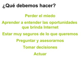 ¿Qué debemos hacer?
Perder el miedo
Aprender a entender las oportunidades
que brinda Internet
Estar muy seguros de lo que queremos
Preguntar y asesorarnos
Tomar decisiones
Actuar
 