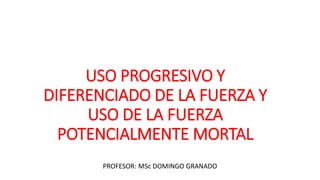USO PROGRESIVO Y
DIFERENCIADO DE LA FUERZA Y
USO DE LA FUERZA
POTENCIALMENTE MORTAL
PROFESOR: MSc DOMINGO GRANADO
 