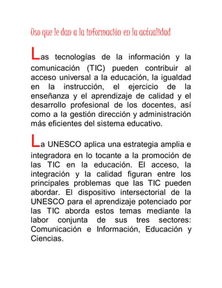 Uso que le dan a la información en la actualidad 
Las tecnologías de la información y la 
comunicación (TIC) pueden contribuir al 
acceso universal a la educación, la igualdad 
en la instrucción, el ejercicio de la 
enseñanza y el aprendizaje de calidad y el 
desarrollo profesional de los docentes, así 
como a la gestión dirección y administración 
más eficientes del sistema educativo. 
La UNESCO aplica una estrategia amplia e 
integradora en lo tocante a la promoción de 
las TIC en la educación. El acceso, la 
integración y la calidad figuran entre los 
principales problemas que las TIC pueden 
abordar. El dispositivo intersectorial de la 
UNESCO para el aprendizaje potenciado por 
las TIC aborda estos temas mediante la 
labor conjunta de sus tres sectores: 
Comunicación e Información, Educación y 
Ciencias. 
 
