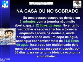 NA CASA OU NO SOBRADO Se uma pessoa escova os dentes em  5   minutos  com a torneira não muito aberta, gasta  12 litros   de água . No entanto, se molhar a escova e fechar a torneira enquanto escova os dentes e, ainda, enxaguar a boca com um copo de água, consegue economizar mais de  11,5   litros de água . Isso pode ser multiplicado pelo número de pessoas na casa e, depois, por 30 dias, para se ter uma idéia da economia em dinheiro... 