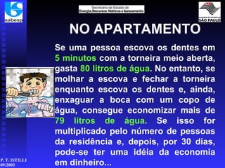 NO APARTAMENTO Se uma pessoa escova os dentes em  5 minutos  com a torneira meio aberta, gasta  80 litros de água . No entanto, se molhar a escova e fechar a torneira enquanto escova os dentes e, ainda, enxaguar a boca com um copo de água, consegue economizar mais de  79 litros de   água . Se isso for multiplicado pelo número de pessoas da residência e, depois, por 30 dias, pode-se ter uma idéia da economia em dinheiro... 