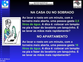 NA CASA OU NO SOBRADO Ao lavar o rosto em um minuto, com a torneira meio aberta, uma pessoa gasta  2,5 litros de   água . A dica é: colocar um tampão na pia e fazer do lavatório um tanquinho. E se lavar as mãos mais rapidamente? NO APARTAMENTO Ao lavar o rosto em um minuto, com a torneira meio aberta, uma pessoa gasta  16 litros de   água . A dica é: colocar um tampão na pia e fazer do lavatório um tanquinho. E se lavar as mãos mais rapidamente? 