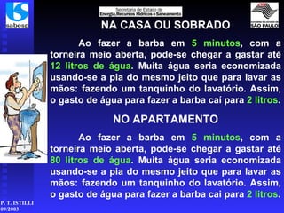 NA CASA OU SOBRADO Ao fazer a barba em  5 minutos , com a torneira meio aberta, pode-se chegar a gastar até  12 litros de água . Muita água seria economizada usando-se a pia do mesmo jeito que para lavar as mãos: fazendo um tanquinho do lavatório. Assim, o gasto de água para fazer a barba caí para  2 litros . NO APARTAMENTO Ao fazer a barba em  5 minutos , com a torneira meio aberta, pode-se chegar a gastar até  80 litros de água . Muita água seria economizada usando-se a pia do mesmo jeito que para lavar as mãos: fazendo um tanquinho do lavatório. Assim, o gasto de água para fazer a barba cai para  2 litros . 