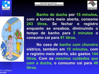 Banho de ducha  por  15 minutos , com a torneira meio aberta, consome  243 litros . Se fechar o registro enquanto se ensaboa, diminuindo o tempo de banho para  5   minutos  o consumo cai para  81 litros . No caso de  banho com chuveiro  elétrico, também em  15 minutos , com o registro meio aberto, são gastos  144 litros . Com os  mesmos cuidados que com a ducha , o consumo cai para  48 litros. 
