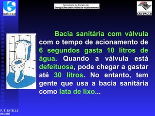 Bacia sanitária com válvula  com o tempo de acionamento de  6   segundos   gasta 10 litros de água . Quando a válvula está  defeituosa , pode chegar a gastar até  30 litros . No entanto, tem gente que usa a bacia sanitária como  lata de lixo ... 
