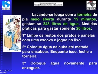Lavando-se louça com a  torneira  de pia  meio aberta  durante  15 minutos , gastam-se  243 litros de água . Medidas práticas para gastar somente  20 litros : 1º Limpe os restos dos pratos e panelas com uma escova e jogue no lixo. 2º Coloque água na cuba até metade para ensaboar. Enquanto isso, feche a torneira. 3º Coloque água novamente para enxaguar. 