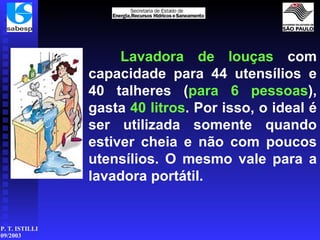 Lavadora de louças  com capacidade para 44 utensílios e 40 talheres ( para 6 pessoas ), gasta  40 litros . Por isso, o ideal é ser utilizada somente quando estiver cheia e não com poucos utensílios. O mesmo vale para a lavadora portátil. 