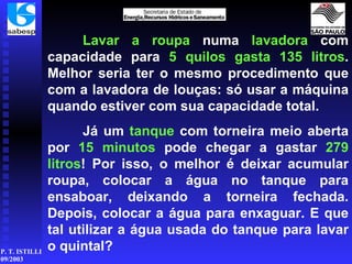 Lavar a roupa  numa  lavadora  com capacidade para  5 quilos gasta 135 litros . Melhor seria ter o mesmo procedimento que com a lavadora de louças: só usar a máquina quando estiver com sua capacidade total. Já um  tanque  com torneira meio aberta por  15 minutos  pode chegar a gastar  279   litros ! Por isso, o melhor é deixar acumular roupa, colocar a água no tanque para ensaboar, deixando a torneira fechada. Depois, colocar a água para enxaguar. E que tal utilizar a água usada do tanque para lavar o quintal? 