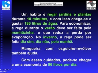 Um hábito é  regar jardins   e plantas  durante  10 minutos , e com isso chega-se a gastar  186 litros de água . Para economizar, a rega durante o  verão  deve ser feita pela  manhãzinha , o que reduz a perda por evaporação. No  inverno , a rega pode ser feita  dia sim, dia não ,  pela manhã . Mangueira com esguicho-revólver também ajuda. Com esses cuidados, pode-se chegar a uma economia de  96 litros por dia . 
