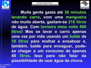 Muita gente gasta até  30 minutos   lavando carro , com uma  mangueira  não muito aberta, gastam-se  216 litros  de água. Com  torneira meia volta 560   litros ! Mas se lavar o carro apenas uma vez por mês usando um  balde  de  10 litros  para molhar e ensaboar e, também, balde para enxaguar, pode-se chegar a um consumo de apenas 40  litros . Isso para não falar da possibilidade de usar água da chuva. 