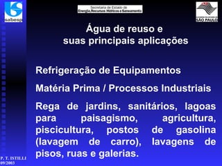 Água de reuso e  suas principais aplicações Refrigeração de Equipamentos Matéria Prima / Processos Industriais Rega de jardins, sanitários, lagoas para paisagismo, agricultura, piscicultura, postos de gasolina (lavagem de carro), lavagens de pisos, ruas e galerias.   