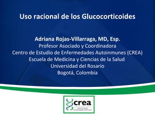 Uso racional de los Glucocorticoides
Adriana Rojas-Villarraga, MD, Esp.
Profesor Asociado y Coordinadora
Centro de Estudio de Enfermedades Autoinmunes (CREA)
Escuela de Medicina y Ciencias de la Salud
Universidad del Rosario
Bogotá, Colombia
 