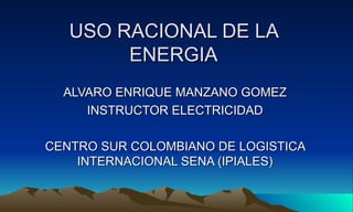 USO RACIONAL DE LA
        ENERGIA
  ALVARO ENRIQUE MANZANO GOMEZ
     INSTRUCTOR ELECTRICIDAD

CENTRO SUR COLOMBIANO DE LOGISTICA
    INTERNACIONAL SENA (IPIALES)
 