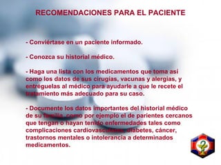 RECOMENDACIONES PARA EL PACIENTE
- Conviértase en un paciente informado.
- Conozca su historial médico.
- Haga una lista con los medicamentos que toma así
como los datos de sus cirugías, vacunas y alergias, y
entréguelas al médico para ayudarle a que le recete el
tratamiento más adecuado para su caso.
- Documente los datos importantes del historial médico
de su familia, como por ejemplo el de parientes cercanos
que tengan o hayan tenido enfermedades tales como
complicaciones cardiovasculares, diabetes, cáncer,
trastornos mentales o intolerancia a determinados
medicamentos.
 