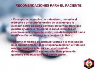 - Como parte de su plan de tratamiento, consulte al
médico y a otros profesionales de la salud que le
atiendan sobre posibles cambios en su vida diaria que
puedan ayudarle a recuperar la salud, incluidos un
cambio en sus rutinas de sueño, una dieta especial o una
modificación de su programa de ejercicio físico.
- Informe al médico de cualquier alergia a la medicación
(aun cuando sólo tenga la sospecha de haber sufrido una
reacción alérgica anterior a un medicamento
determinado), si está embarazada, tiene planes de
quedarse embarazada o está dando pecho.
RECOMENDACIONES PARA EL PACIENTE
 