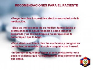 - Pregunte sobre los posibles efectos secundarios de la
medicación.
- Siga las indicaciones de su médico, farmacéutico o
profesional de la salud respecto a cómo tomar el
preparado y no las modifique a no ser que ellos le
comuniquen que lo haga.
- Esté atento a si tolera bien las medicinas y póngase en
contacto con su médico si nota cualquier cosa inusual.
- Infórmese de qué debe hacer si se le olvida tomar una
dosis o si piensa que ha ingerido más medicamento de lo
que debía.
RECOMENDACIONES PARA EL PACIENTE
 
