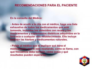 RECOMENDACIONES PARA EL PACIENTE
En la consulta del Médico:
- Antes de acudir a la cita con el médico, haga una lista
exhaustiva de todos los medicamentos que esté
tomando, incluidos los obtenidos con receta y los
medicamentos y suplementos dietéticos adquiridos en la
farmacia o cualquier otro establecimiento. Ello incluye
también las hierbas y medicamentos naturales.
- Pídale al médico que le explique qué tiene el
medicamento que le está recetando, cómo se llama, con
qué frecuencia debe tomarlo, cómo actúa y qué
resultados pueden esperarse.
 