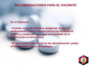 RECOMENDACIONES PARA EL PACIENTE
En la Farmacia:
- Cuando vaya a la farmacia, asegúrese de que el
medicamento que le entregan sea la que le recetó el
médico y compruebe que vaya acompañada de la
dosificación en forma clara.
- Si tiene dudas sobre la forma de administración, pídale
al farmacéutico que se lo explique.
 