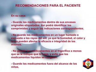 En su casa:
- Guarde los medicamentos dentro de sus envases
originales etiquetados. Así podrá identificar los
comprimidos y seguir las indicaciones correspondientes.
- No guarde los medicamentos en un lugar húmedo o
expuesto a los rayos del sol, ya que la humedad, el calor y
la luz pueden afectar la eficacia e integridad de los
mismos.
- No guarde los medicamentos en el frigorífico a menos
que se le indique que lo haga, y evite que los
medicamentos líquidos se congelen.
- Guarde los medicamentos fuera del alcance de los
niños.
RECOMENDACIONES PARA EL PACIENTE
 