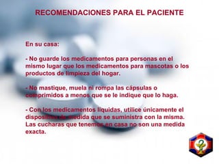 RECOMENDACIONES PARA EL PACIENTE
En su casa:
- No guarde los medicamentos para personas en el
mismo lugar que los medicamentos para mascotas o los
productos de limpieza del hogar.
- No mastique, muela ni rompa las cápsulas o
comprimidos a menos que se le indique que lo haga.
- Con los medicamentos líquidas, utilice únicamente el
dispositivo de medida que se suministra con la misma.
Las cucharas que tenemos en casa no son una medida
exacta.
 